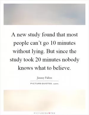 A new study found that most people can’t go 10 minutes without lying. But since the study took 20 minutes nobody knows what to believe Picture Quote #1