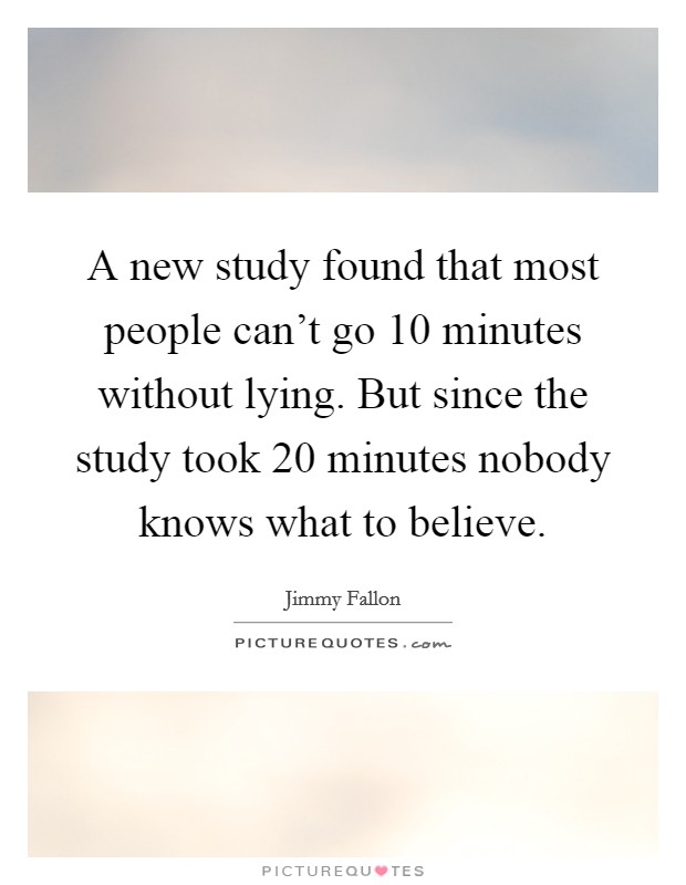 A new study found that most people can't go 10 minutes without lying. But since the study took 20 minutes nobody knows what to believe. Picture Quote #1