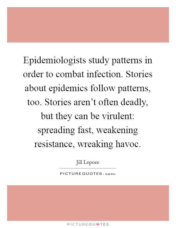Epidemiologists study patterns in order to combat infection. Stories about epidemics follow patterns, too. Stories aren't often deadly, but they can be virulent: spreading fast, weakening resistance, wreaking havoc. Picture Quote #1