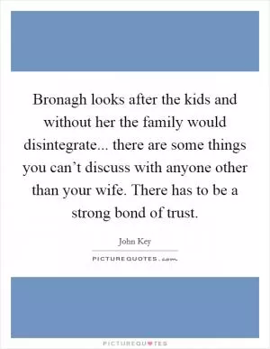 Bronagh looks after the kids and without her the family would disintegrate... there are some things you can’t discuss with anyone other than your wife. There has to be a strong bond of trust Picture Quote #1