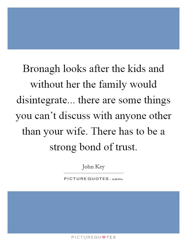 Bronagh looks after the kids and without her the family would disintegrate... there are some things you can't discuss with anyone other than your wife. There has to be a strong bond of trust. Picture Quote #1