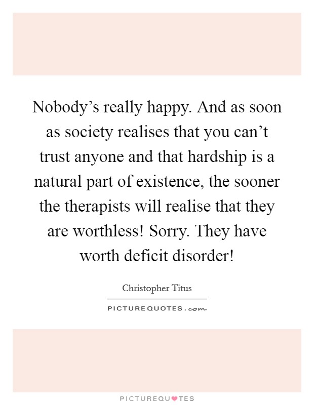 Nobody's really happy. And as soon as society realises that you can't trust anyone and that hardship is a natural part of existence, the sooner the therapists will realise that they are worthless! Sorry. They have worth deficit disorder! Picture Quote #1