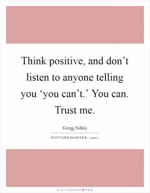 Think positive, and don’t listen to anyone telling you ‘you can’t.’ You can. Trust me Picture Quote #1
