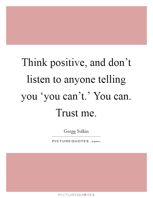 Think positive, and don't listen to anyone telling you ‘you can't.' You can. Trust me. Picture Quote #1