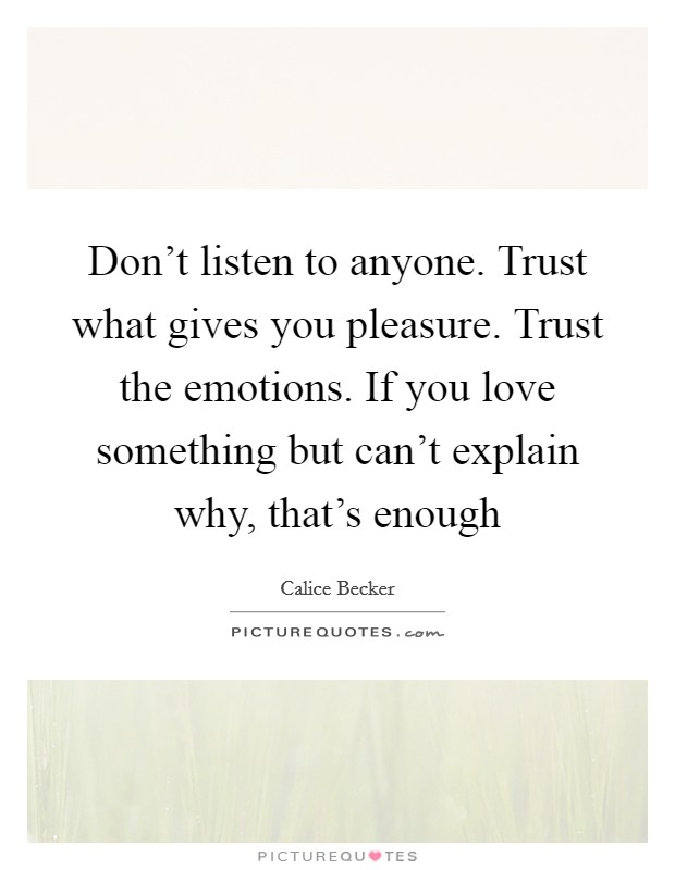 Don't listen to anyone. Trust what gives you pleasure. Trust the emotions. If you love something but can't explain why, that's enough Picture Quote #1