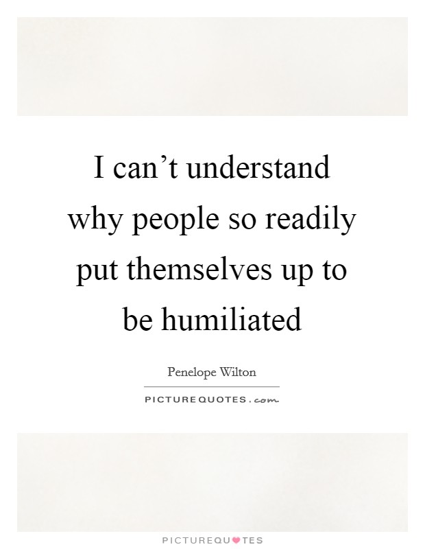 I can't understand why people so readily put themselves up to be humiliated Picture Quote #1