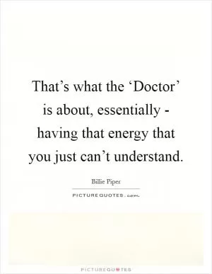 That’s what the ‘Doctor’ is about, essentially - having that energy that you just can’t understand Picture Quote #1