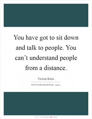 You have got to sit down and talk to people. You can’t understand people from a distance Picture Quote #1