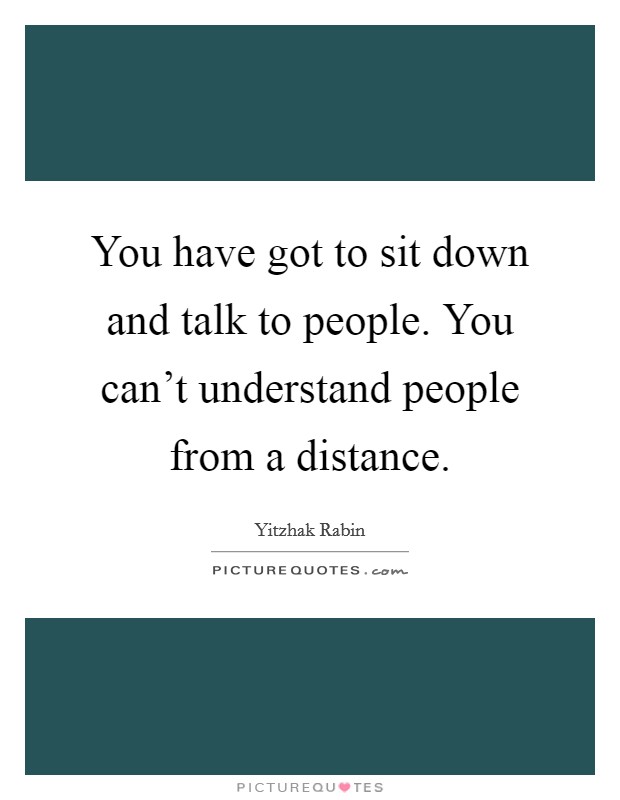 You have got to sit down and talk to people. You can't understand people from a distance. Picture Quote #1