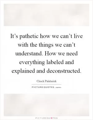 It’s pathetic how we can’t live with the things we can’t understand. How we need everything labeled and explained and deconstructed Picture Quote #1