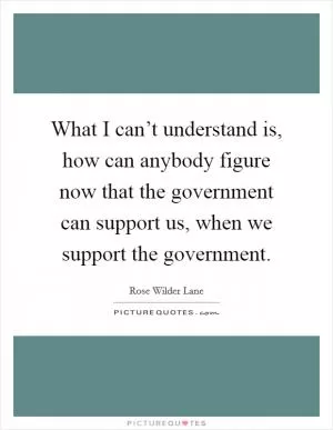 What I can’t understand is, how can anybody figure now that the government can support us, when we support the government Picture Quote #1
