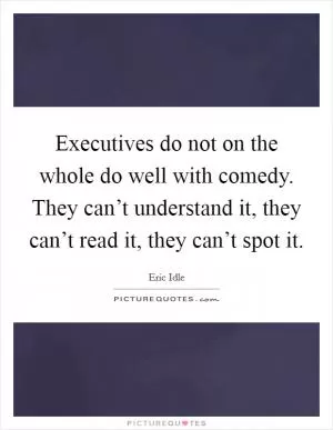 Executives do not on the whole do well with comedy. They can’t understand it, they can’t read it, they can’t spot it Picture Quote #1