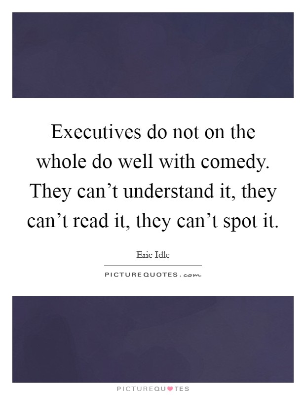 Executives do not on the whole do well with comedy. They can't understand it, they can't read it, they can't spot it. Picture Quote #1