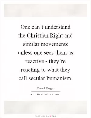 One can’t understand the Christian Right and similar movements unless one sees them as reactive - they’re reacting to what they call secular humanism Picture Quote #1