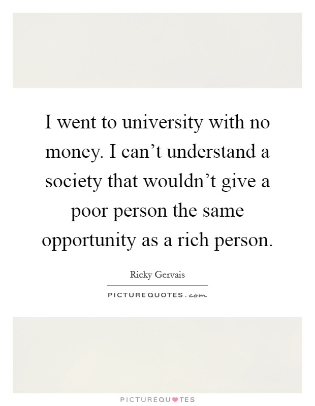 I went to university with no money. I can't understand a society that wouldn't give a poor person the same opportunity as a rich person. Picture Quote #1