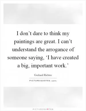 I don’t dare to think my paintings are great. I can’t understand the arrogance of someone saying, ‘I have created a big, important work.’ Picture Quote #1