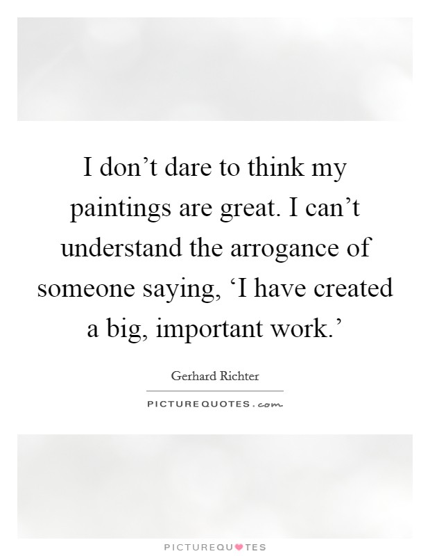 I don't dare to think my paintings are great. I can't understand the arrogance of someone saying, ‘I have created a big, important work.' Picture Quote #1