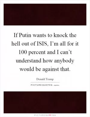 If Putin wants to knock the hell out of ISIS, I’m all for it 100 percent and I can’t understand how anybody would be against that Picture Quote #1
