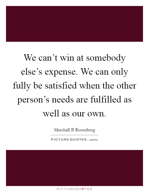 We can't win at somebody else's expense. We can only fully be satisfied when the other person's needs are fulfilled as well as our own. Picture Quote #1