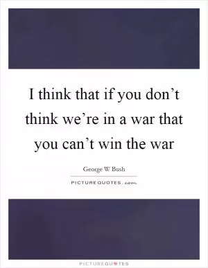 I think that if you don’t think we’re in a war that you can’t win the war Picture Quote #1