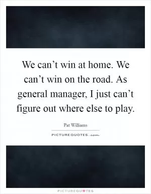 We can’t win at home. We can’t win on the road. As general manager, I just can’t figure out where else to play Picture Quote #1