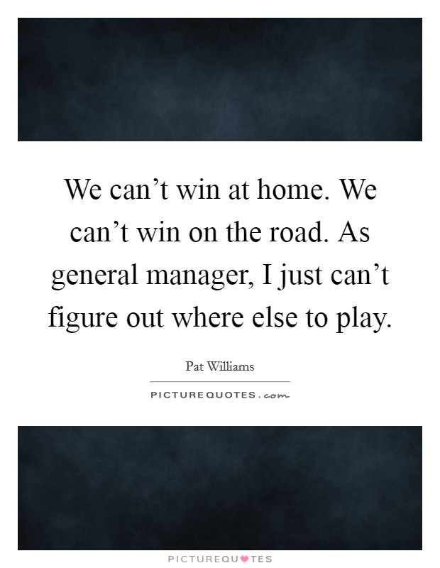 We can't win at home. We can't win on the road. As general manager, I just can't figure out where else to play. Picture Quote #1