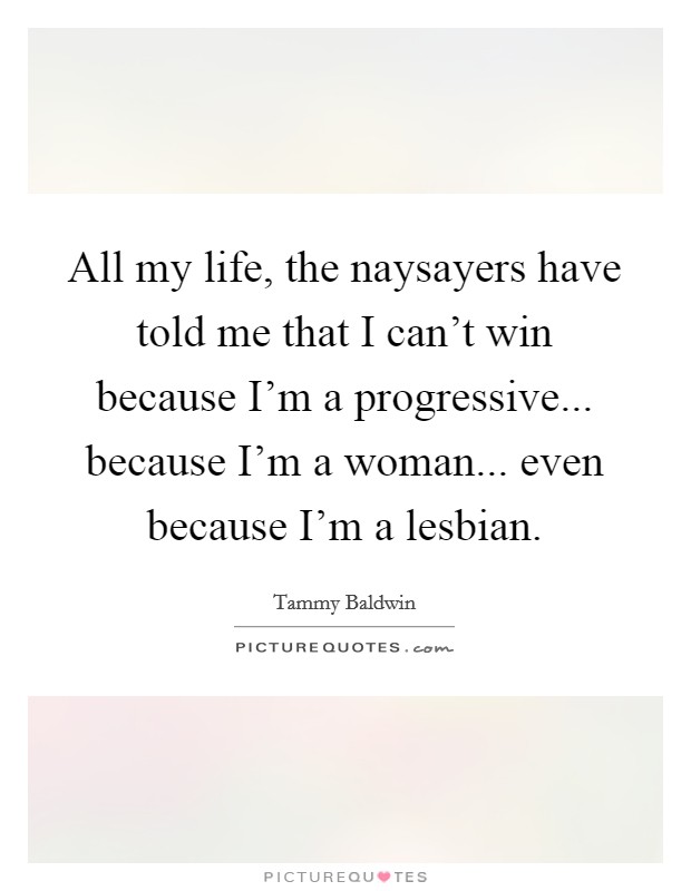 All my life, the naysayers have told me that I can't win because I'm a progressive... because I'm a woman... even because I'm a lesbian. Picture Quote #1