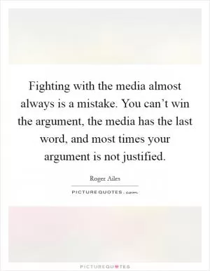 Fighting with the media almost always is a mistake. You can’t win the argument, the media has the last word, and most times your argument is not justified Picture Quote #1
