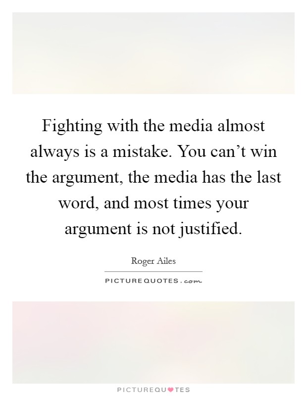 Fighting with the media almost always is a mistake. You can't win the argument, the media has the last word, and most times your argument is not justified. Picture Quote #1
