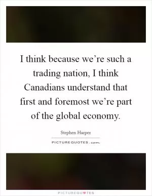 I think because we’re such a trading nation, I think Canadians understand that first and foremost we’re part of the global economy Picture Quote #1