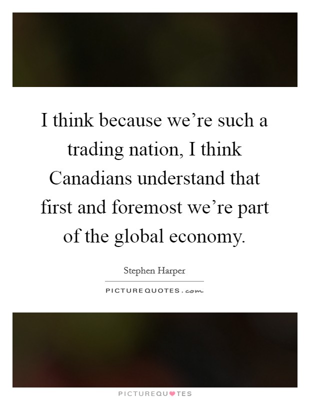 I think because we're such a trading nation, I think Canadians understand that first and foremost we're part of the global economy. Picture Quote #1