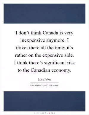 I don’t think Canada is very inexpensive anymore. I travel there all the time; it’s rather on the expensive side. I think there’s significant risk to the Canadian economy Picture Quote #1