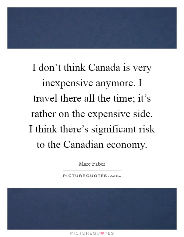 I don't think Canada is very inexpensive anymore. I travel there all the time; it's rather on the expensive side. I think there's significant risk to the Canadian economy. Picture Quote #1