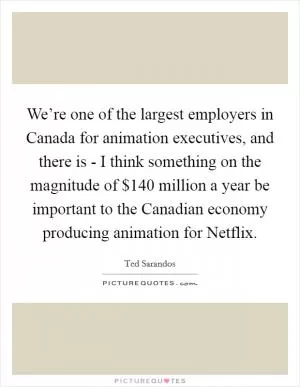 We’re one of the largest employers in Canada for animation executives, and there is - I think something on the magnitude of $140 million a year be important to the Canadian economy producing animation for Netflix Picture Quote #1
