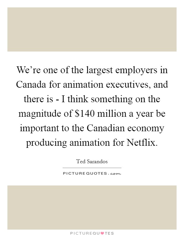 We're one of the largest employers in Canada for animation executives, and there is - I think something on the magnitude of $140 million a year be important to the Canadian economy producing animation for Netflix. Picture Quote #1