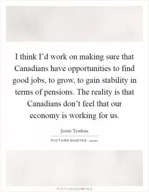 I think I’d work on making sure that Canadians have opportunities to find good jobs, to grow, to gain stability in terms of pensions. The reality is that Canadians don’t feel that our economy is working for us Picture Quote #1