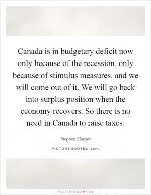 Canada is in budgetary deficit now only because of the recession, only because of stimulus measures, and we will come out of it. We will go back into surplus position when the economy recovers. So there is no need in Canada to raise taxes Picture Quote #1