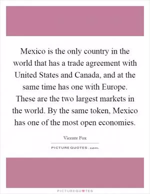 Mexico is the only country in the world that has a trade agreement with United States and Canada, and at the same time has one with Europe. These are the two largest markets in the world. By the same token, Mexico has one of the most open economies Picture Quote #1