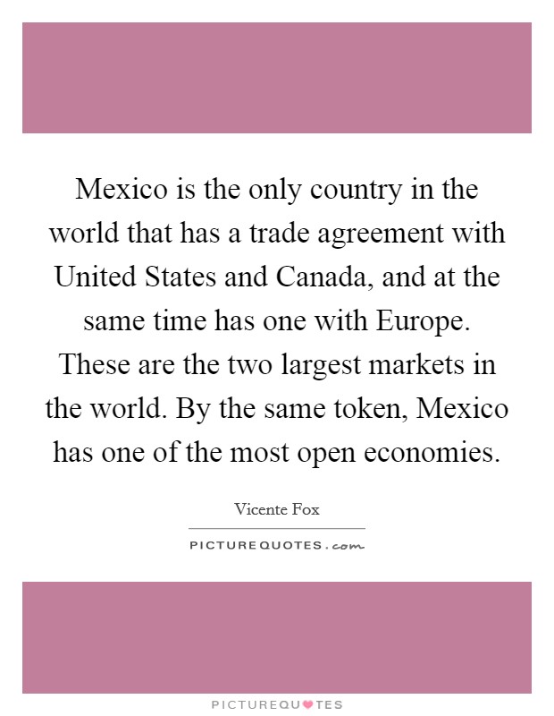 Mexico is the only country in the world that has a trade agreement with United States and Canada, and at the same time has one with Europe. These are the two largest markets in the world. By the same token, Mexico has one of the most open economies. Picture Quote #1