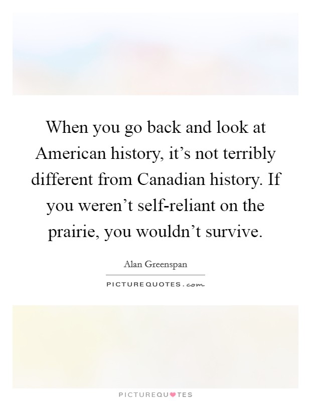 When you go back and look at American history, it's not terribly different from Canadian history. If you weren't self-reliant on the prairie, you wouldn't survive. Picture Quote #1