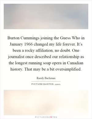 Burton Cummings joining the Guess Who in January 1966 changed my life forever. It’s been a rocky affiliation, no doubt. One journalist once described our relationship as the longest running soap opera in Canadian history. That may be a bit oversimplified Picture Quote #1