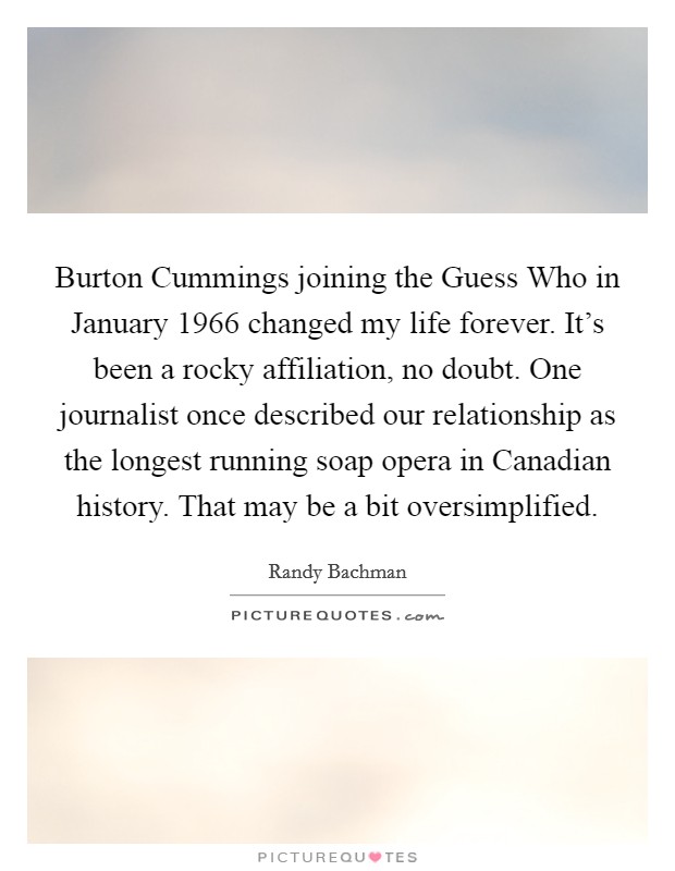 Burton Cummings joining the Guess Who in January 1966 changed my life forever. It's been a rocky affiliation, no doubt. One journalist once described our relationship as the longest running soap opera in Canadian history. That may be a bit oversimplified. Picture Quote #1