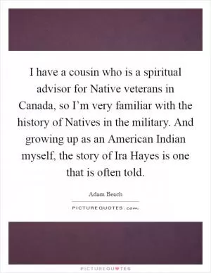 I have a cousin who is a spiritual advisor for Native veterans in Canada, so I’m very familiar with the history of Natives in the military. And growing up as an American Indian myself, the story of Ira Hayes is one that is often told Picture Quote #1