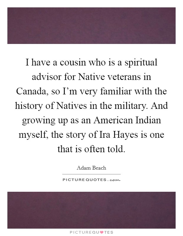 I have a cousin who is a spiritual advisor for Native veterans in Canada, so I'm very familiar with the history of Natives in the military. And growing up as an American Indian myself, the story of Ira Hayes is one that is often told. Picture Quote #1