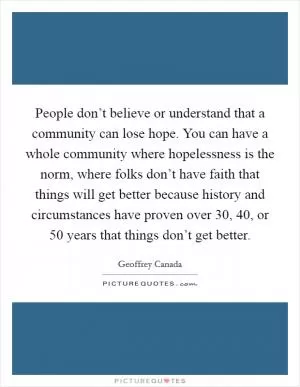 People don’t believe or understand that a community can lose hope. You can have a whole community where hopelessness is the norm, where folks don’t have faith that things will get better because history and circumstances have proven over 30, 40, or 50 years that things don’t get better Picture Quote #1