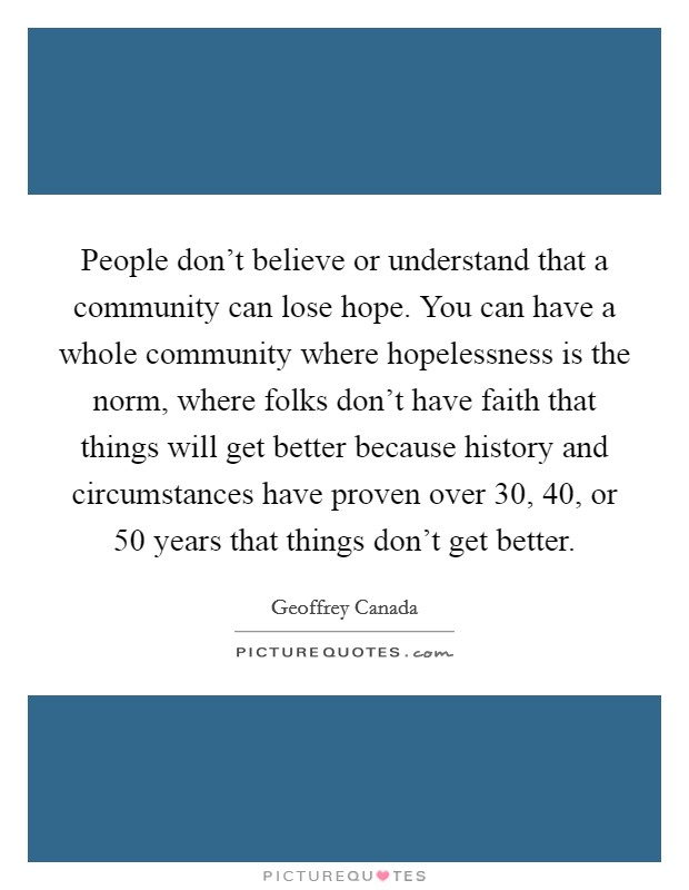 People don't believe or understand that a community can lose hope. You can have a whole community where hopelessness is the norm, where folks don't have faith that things will get better because history and circumstances have proven over 30, 40, or 50 years that things don't get better. Picture Quote #1