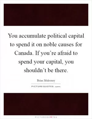 You accumulate political capital to spend it on noble causes for Canada. If you’re afraid to spend your capital, you shouldn’t be there Picture Quote #1