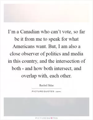 I’m a Canadian who can’t vote, so far be it from me to speak for what Americans want. But, I am also a close observer of politics and media in this country, and the intersection of both - and how both intersect, and overlap with, each other Picture Quote #1