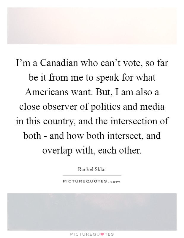 I'm a Canadian who can't vote, so far be it from me to speak for what Americans want. But, I am also a close observer of politics and media in this country, and the intersection of both - and how both intersect, and overlap with, each other. Picture Quote #1