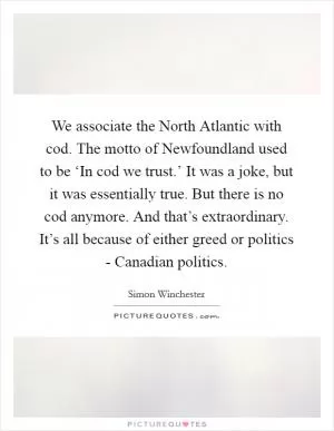 We associate the North Atlantic with cod. The motto of Newfoundland used to be ‘In cod we trust.’ It was a joke, but it was essentially true. But there is no cod anymore. And that’s extraordinary. It’s all because of either greed or politics - Canadian politics Picture Quote #1